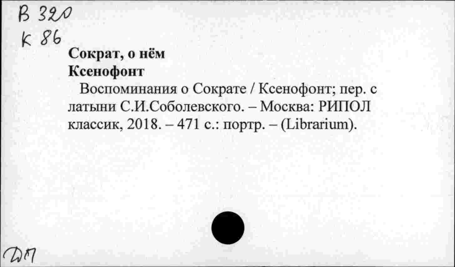 ﻿к К
Сократ, о нём
Ксенофонт
Воспоминания о Сократе / Ксенофонт; пер. с латыни С.И.Соболевского. - Москва: РИПОЛ классик, 2018. - 471 с.: портр. - (ЫЬгапит).
